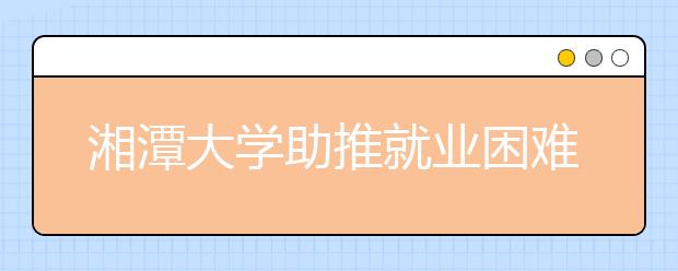 湘潭大学助推就业困难学生顺利就业