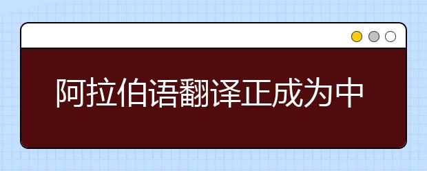 阿拉伯语翻译正成为中国穆斯林学生就业新高地