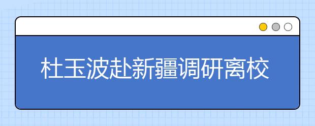 杜玉波赴新疆调研离校未就业高校毕业生就业工作