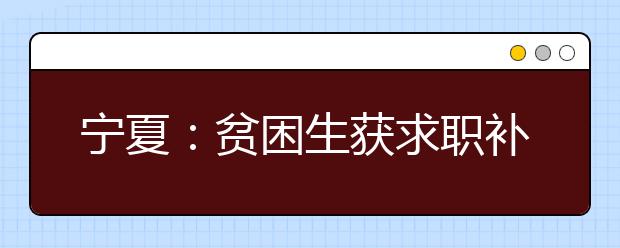 宁夏：贫困生获求职补贴 标准为一次性1000元 