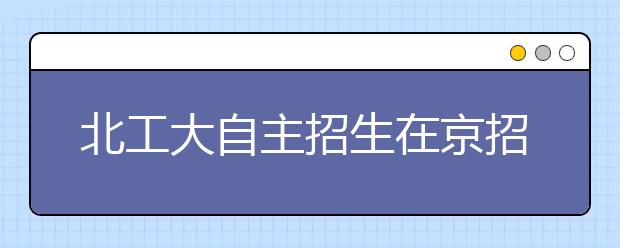 北工大自主招生在京招70人