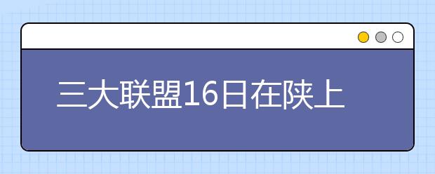 三大联盟16日在陕上演抢生源大战 4500名考生应考