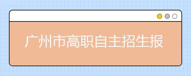 广州市高职自主招生报名18日开始