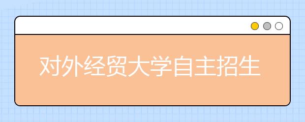 对外经贸大学自主招生测试与咨询同步进行