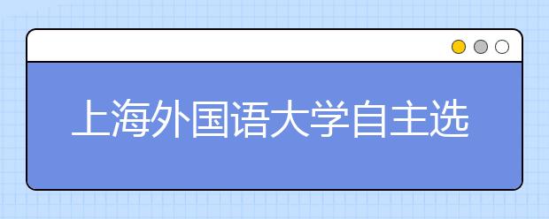 上海外国语大学自主选拔笔试本月27日举行 涉语数外三学科