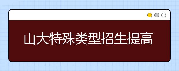 山大特殊类型招生提高 泰山学堂三年达到500人
