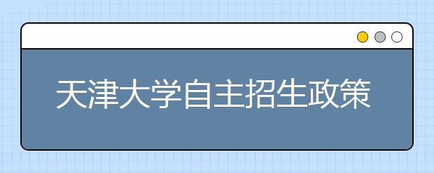 天津大学自主招生政策出台 总成绩优秀者可任选专业