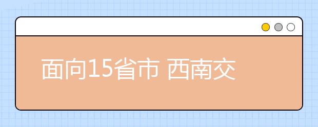 面向15省市 西南交大明年自主招收300新生