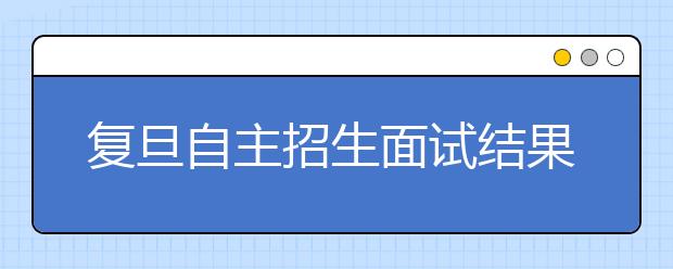 复旦自主招生面试结果公布 300名考生榜上有名