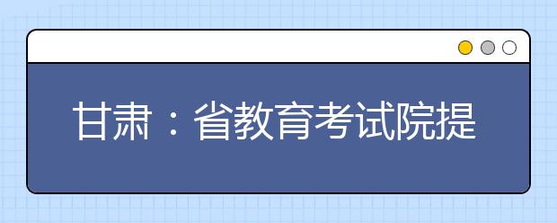 甘肃：省教育考试院提醒考生诚信参加高考艺术类考试