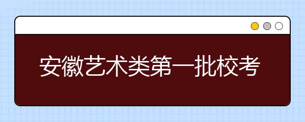 安徽艺术类第一批校考本月20日开始