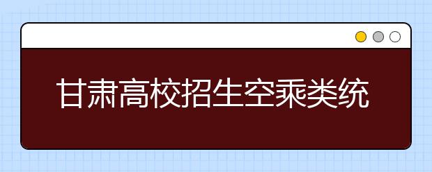 甘肃高校招生空乘类统考开始报名 今日12时报名截止