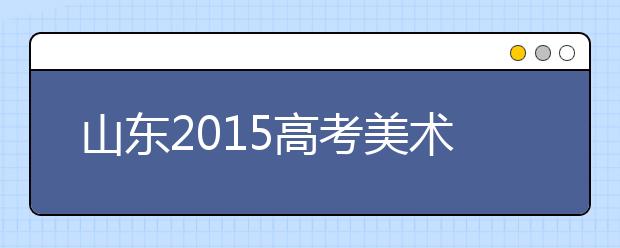 山东2015高考美术统考11日开考 济南市1754人报名