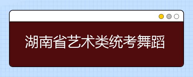 湖南省艺术类统考舞蹈类专业开考 合格线1月28日前公布