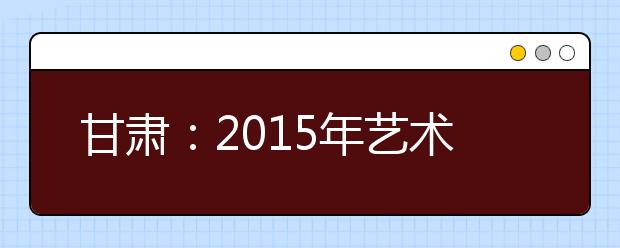 甘肃：2015年艺术类考生高考报名结束 考生人数预计将会比今年有所增加