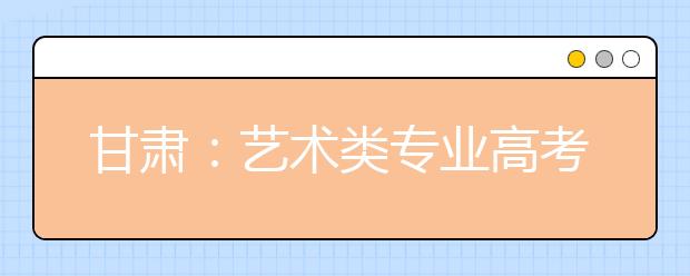 甘肃：艺术类专业高考 文化课考试1日起报名