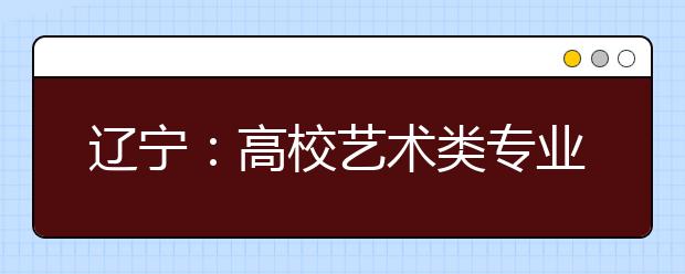 辽宁：高校艺术类专业招生政策出台