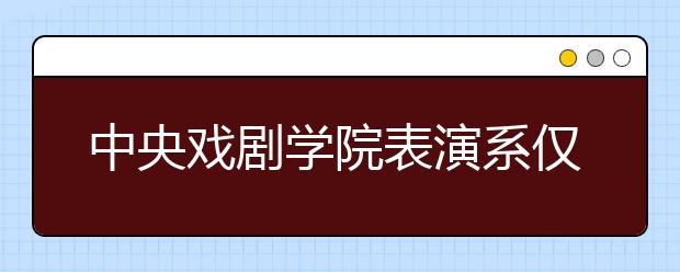 中央戏剧学院表演系仅749名考生入围复试 淘汰率近90%