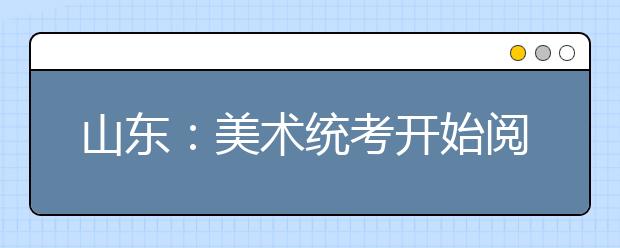 山东：美术统考开始阅卷 合格证1月24日前发放