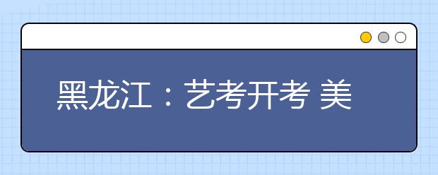 黑龙江：艺考开考 美术考试改路子文化课分提高5%