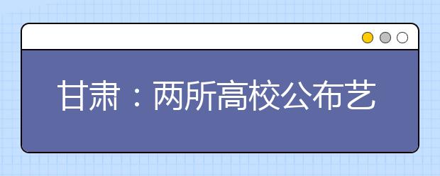 甘肃：两所高校公布艺术类招生计划
