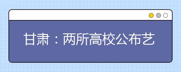 甘肃：两所高校公布艺术类招生计划