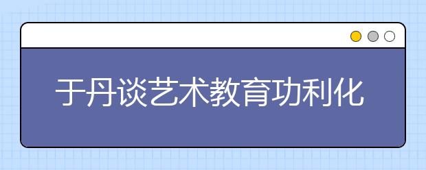 于丹谈艺术教育功利化：逼孩子学适得其反