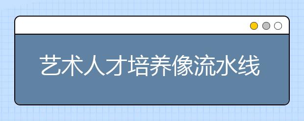 艺术人才培养像流水线 委员痛批艺术教育大跃进