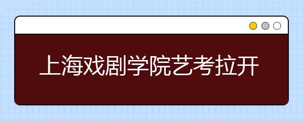 上海戏剧学院艺考拉开帷幕 7000人争夺45个名额