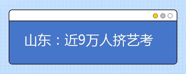 山东：近9万人挤艺考独木桥 环游全省的艺考路