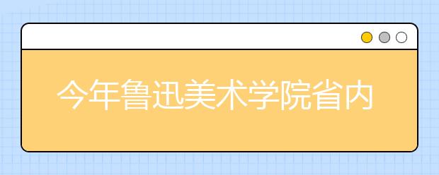 今年鲁迅美术学院省内考生录取比例约为10:1