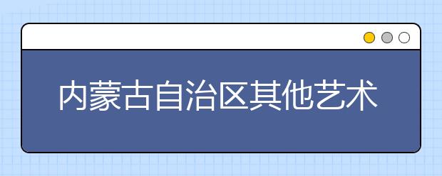 内蒙古自治区其他艺术类专业考试联考笔试时间确定