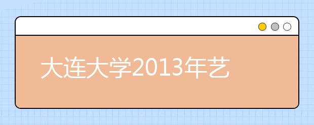 大连大学2013年艺术类专业和辽宁省艺术类统考专业对应情况