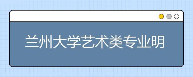 兰州大学艺术类专业明年全国计划招生160名