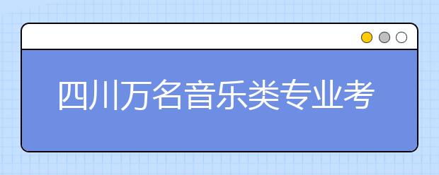 四川万名音乐类专业考生四川音乐学院报名