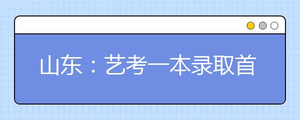 山东：艺考一本录取首设征集志愿 校考合格证4月30日前发放