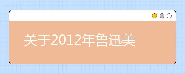 关于2012年鲁迅美术学院本科生招生考试考生信息填报的通知