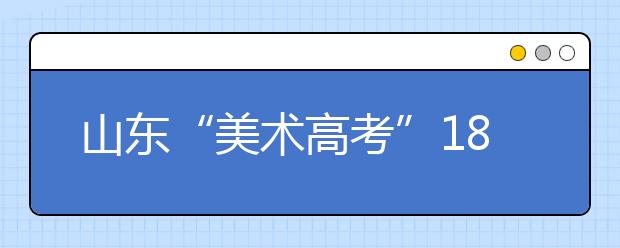 山东“美术高考”18日开考 1月5日前可查成绩