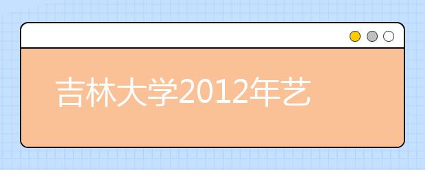 吉林大学2012年艺术设计、绘画专业招生简章 