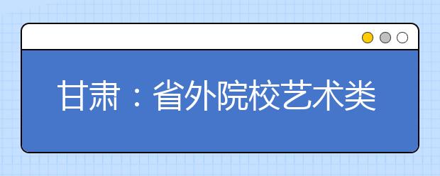 甘肃：省外院校艺术类招生专业校考管理办法（试行） 