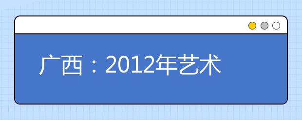 广西：2012年艺术统考2011年12月下旬举行 