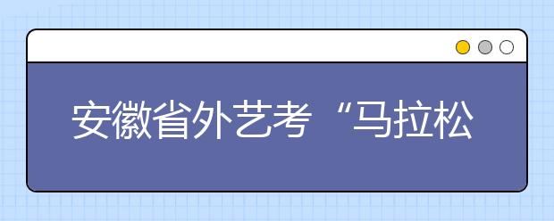 安徽省外艺考“马拉松”开跑 专业考将持续一个月