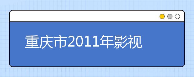 重庆市2011年影视艺术类（表演、播音与主持艺术、导演、戏剧影视文学）联招考试招生简章