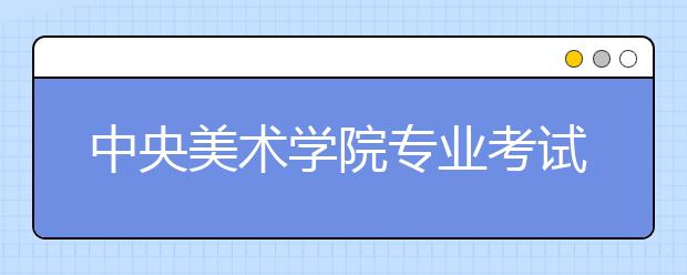 中央美术学院专业考试考生注意事项