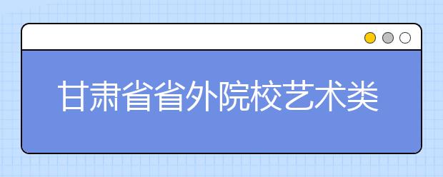 甘肃省省外院校艺术类招生专业校考管理办法（试行）