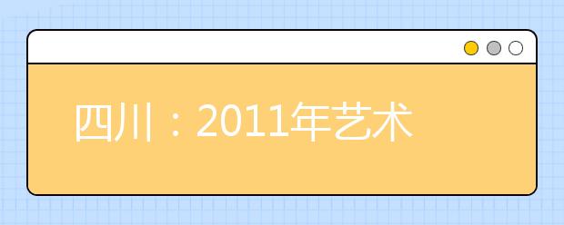 四川：2011年艺术、体育类专业招生文考报名及专业报名考试时间已经确定