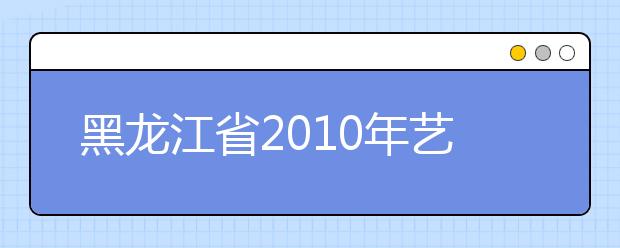 黑龙江省2010年艺术类本科全省统考专业课全省最低录取控制分数线划定