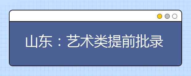 山东：艺术类提前批录取8日结束 投档分三种类型