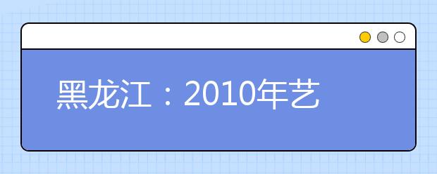 黑龙江：2010年艺术类专业课全省统考成绩及分段表