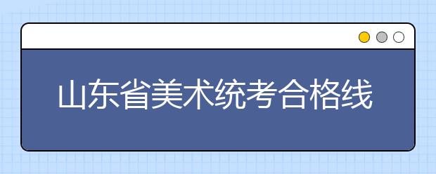 山东省美术统考合格线公布：本科180分专科150分